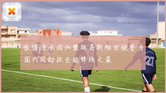 张博源承诺加盟路易斯维尔被誉为国内同龄段全能锋线之最