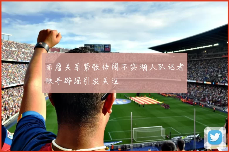 东詹关系紧张传闻不实湖人队记者联手辟谣引发关注