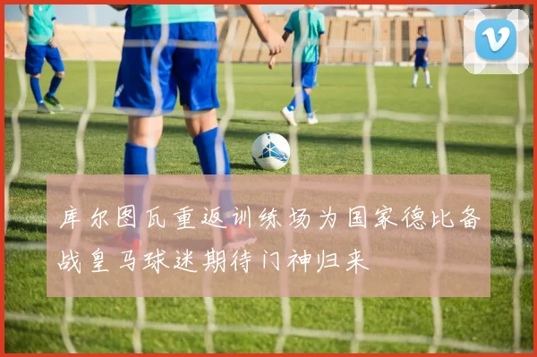 库尔图瓦重返训练场为国家德比备战皇马球迷期待门神归来