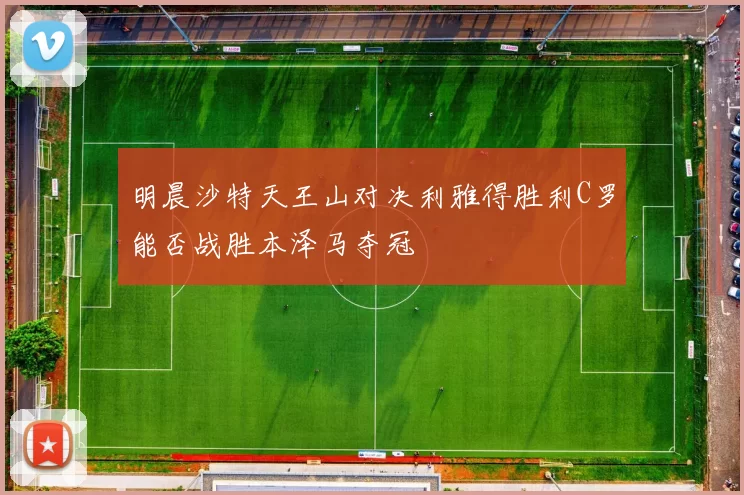明晨沙特天王山对决利雅得胜利C罗能否战胜本泽马夺冠