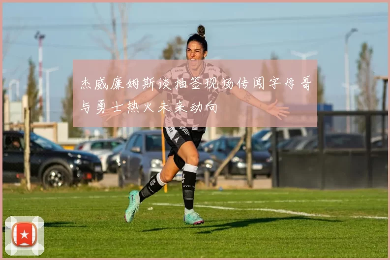 杰威廉姆斯谈抽签现场传闻字母哥与勇士热火未来动向