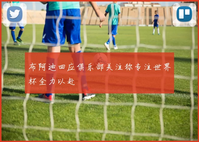 布阿迪回应俱乐部关注称专注世界杯全力以赴