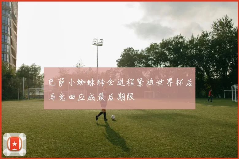 巴萨小蜘蛛转会进程紧迫世界杯后马竞回应成最后期限