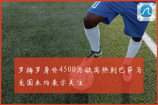 罗梅罗身价4500万欲离热刺巴萨马竞国米均表示关注