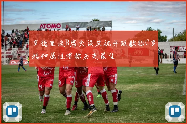 罗德里谈B席失误庆祝并致歉称C罗精神属性堪称历史最佳