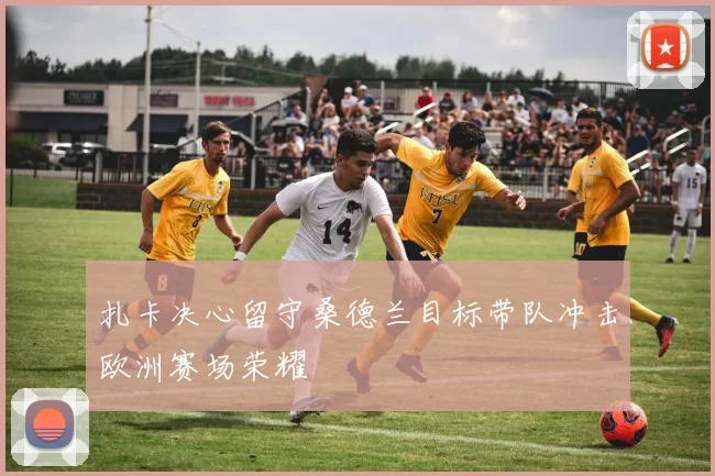 扎卡决心留守桑德兰目标带队冲击欧洲赛场荣耀