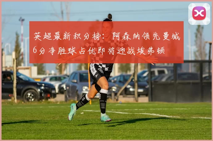 英超最新积分榜：阿森纳领先曼城6分净胜球占优即将迎战埃弗顿