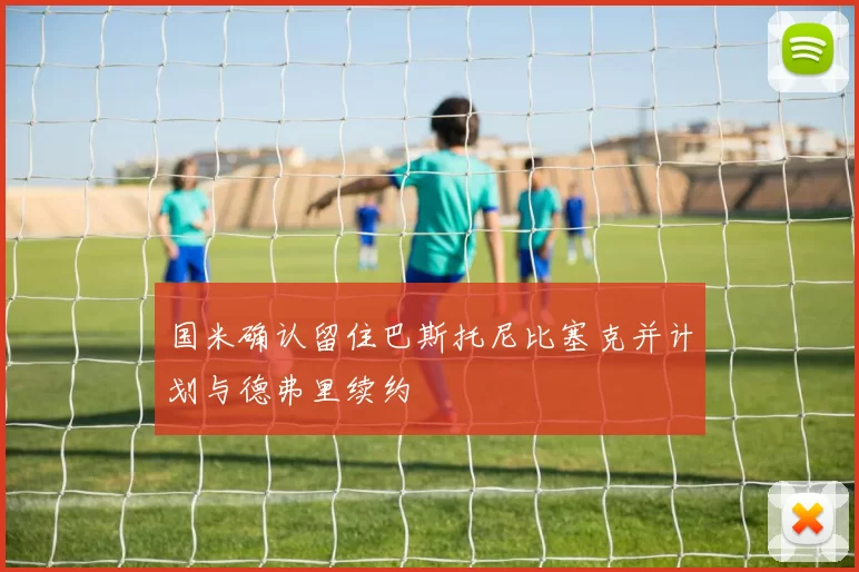 国米确认留住巴斯托尼比塞克并计划与德弗里续约