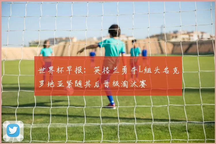 世界杯早报：英格兰勇夺L组头名克罗地亚紧随其后晋级淘汰赛