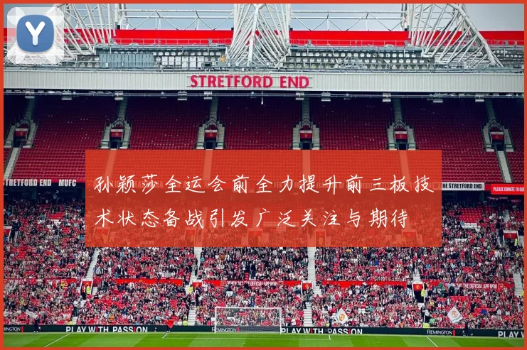 孙颖莎全运会前全力提升前三板技术状态备战引发广泛关注与期待